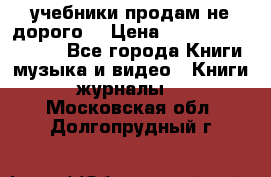 учебники продам не дорого  › Цена ­ ---------------- - Все города Книги, музыка и видео » Книги, журналы   . Московская обл.,Долгопрудный г.